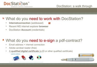 DocStation: a walk through What do you  need   to work with  DocStation? Internetconnection  (webbased) Recent MS internet explorer  browser  DocStation  Account  (credentials) What do you  need to e-sign  a pdf-contract?  Email address + internet connection Adobe acrobat reader (free) A  qualified digital certificate  (e-ID or other qualified certificate)  