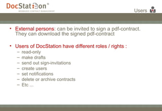 Users External persons : can be invited to sign a pdf-contract. They can download the signed pdf-contract Users of DocStation have different roles / rights :  read-only  make drafts  send out sign-invitations  create users  set notifications  delete or archive contracts  Etc ... 