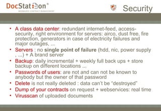 Security A class data center : redundant internet-feed, access-security, right environment for servers: airco, dust free, fire protection, generators in case of electricity failures and major outages, ... Servers  : no  single point of failure  (hdd, nic, power supply , ...) + A brand server Backup : daily incremental + weekly full back ups + store backup on different locations ... Passwords of users : are not and can not be known to anybody but the owner of that password Delete  is not really deleted : data can’t be “destroyed”  Dump of your contracts  on request + webservices: real time Virusscan  of uploaded documents 