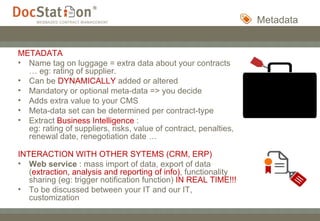 Metadata METADATA   Name tag on luggage = extra data about your contracts … eg: rating of supplier. Can be  DYNAMICALLY  added or altered Mandatory or optional meta-data => you decide Adds extra value to your CMS Meta-data set can be determined per contract-type Extract  Business Intelligence  :  eg: rating of suppliers, risks, value of contract, penalties, renewal date, renegotiation date … INTERACTION WITH OTHER SYTEMS (CRM, ERP) Web service  : mass import of data, export of data ( extraction, analysis and reporting of info) , functionality sharing (eg: trigger notification function)  IN REAL TIME!!!  To be discussed between your IT and our IT, customization 
