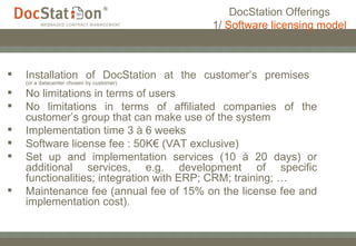 Installation of DocStation at the customer’s premises  (or a datacenter chosen by customer) No limitations in terms of users No limitations in terms of affiliated companies of the customer’s group that can make use of the system Implementation time 3 à 6 weeks Software license fee : 50K€ (VAT exclusive) Set up and implementation services (10 à 20 days) or additional services, e.g. development of specific functionalities; integration with ERP; CRM; training; … Maintenance fee (annual fee of 15% on the license fee and implementation cost). DocStation Offerings 1/  Software licensing model 