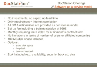 No investments, no capex, no lead time Only requirement = internet connection All CM functionalities are provided as per license model Set up fee including a training session at 950€ Monthly recurring fee = 200 € for a 12 months contract term No limitations in terms of number of users or affiliated companies 100 MB disk space included Options :  -  extra disk space  -  helpdesk -  contract support SLA included (e.g. availability; security; back up, etc) DocStation Offerings 2/  Software as a service model 