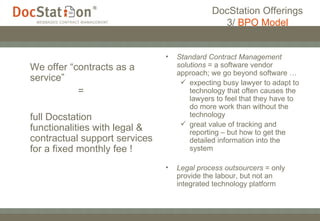 DocStation Offerings 3/  BPO Model We offer “contracts as a service”  = full Docstation  functionalities with legal & contractual support services for a fixed monthly fee ! Standard Contract Management solutions  = a software vendor approach; we go beyond software … expecting busy lawyer to adapt to technology that often causes the lawyers to feel that they have to do more work than without the technology great value of tracking and reporting – but how to get the detailed information into the system Legal process outsourcers  = only provide the labour, but not an integrated technology platform 