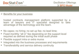 DocStation Offerings 3/  BPO Model Benefits for your business   hosted contracts management platform supported by a team of lawyers and IT specialist designed to take advantage of the technology and the team. No capex; no hiring; no set up fee; no lead time; Fixed monthly “all in” fee depending on the support level required as defined during the initial audit phase Flexible support intra or extra muros Integrated into the business processes and requirements Transferability and service delivery continuity 