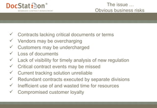 The issue … Obvious business risks  Contracts lacking critical documents or terms Vendors may be overcharging Customers may be undercharged  Loss of documents Lack of visibility for timely analysis of new regulation Critical contract events may be missed  Current tracking solution unreliable Redundant contracts executed by separate divisions Inefficient use of and wasted time for resources Compromised customer loyalty 