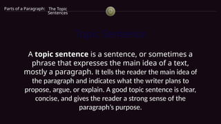 Topic Sentence
A topic sentence is a sentence, or sometimes a
phrase that expresses the main idea of a text,
mostly a paragraph. It tells the reader the main idea of
the paragraph and indicates what the writer plans to
propose, argue, or explain. A good topic sentence is clear,
concise, and gives the reader a strong sense of the
paragraph’s purpose.
Parts of a Paragraph: The Topic
Sentences
 