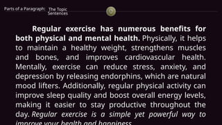 Parts of a Paragraph: The Topic
Sentences
Regular exercise has numerous benefits for
both physical and mental health. Physically, it helps
to maintain a healthy weight, strengthens muscles
and bones, and improves cardiovascular health.
Mentally, exercise can reduce stress, anxiety, and
depression by releasing endorphins, which are natural
mood lifters. Additionally, regular physical activity can
improve sleep quality and boost overall energy levels,
making it easier to stay productive throughout the
day. Regular exercise is a simple yet powerful way to
 