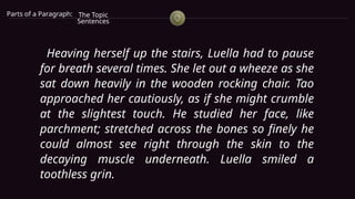 Parts of a Paragraph: The Topic
Sentences
Heaving herself up the stairs, Luella had to pause
for breath several times. She let out a wheeze as she
sat down heavily in the wooden rocking chair. Tao
approached her cautiously, as if she might crumble
at the slightest touch. He studied her face, like
parchment; stretched across the bones so finely he
could almost see right through the skin to the
decaying muscle underneath. Luella smiled a
toothless grin.
 