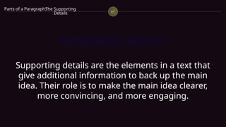 SUPPORTING DETAILS
Supporting details are the elements in a text that
give additional information to back up the main
idea. Their role is to make the main idea clearer,
more convincing, and more engaging.
Parts of a Paragraph:
The Supporting
Details
 