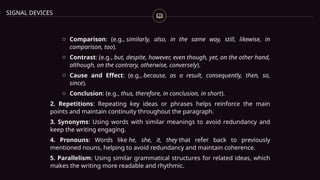 SIGNAL DEVICES
o Comparison: (e.g., similarly, also, in the same way, still, likewise, in
comparison, too).
o Contrast: (e.g., but, despite, however, even though, yet, on the other hand,
although, on the contrary, otherwise, conversely).
o Cause and Effect: (e.g., because, as a result, consequently, then, so,
since).
o Conclusion: (e.g., thus, therefore, in conclusion, in short).
2. Repetitions: Repeating key ideas or phrases helps reinforce the main
points and maintain continuity throughout the paragraph.
3. Synonyms: Using words with similar meanings to avoid redundancy and
keep the writing engaging.
4. Pronouns: Words like he, she, it, they that refer back to previously
mentioned nouns, helping to avoid redundancy and maintain coherence.
5. Parallelism: Using similar grammatical structures for related ideas, which
makes the writing more readable and rhythmic.
 