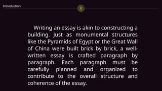 Introduction
Writing an essay is akin to constructing a
building. Just as monumental structures
like the Pyramids of Egypt or the Great Wall
of China were built brick by brick, a well-
written essay is crafted paragraph by
paragraph. Each paragraph must be
carefully planned and organized to
contribute to the overall structure and
coherence of the essay.
 