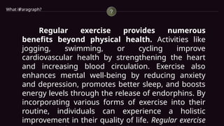 Paragraph?
What is
Regular exercise provides numerous
benefits beyond physical health. Activities like
jogging, swimming, or cycling improve
cardiovascular health by strengthening the heart
and increasing blood circulation. Exercise also
enhances mental well-being by reducing anxiety
and depression, promotes better sleep, and boosts
energy levels through the release of endorphins. By
incorporating various forms of exercise into their
routine, individuals can experience a holistic
improvement in their quality of life. Regular exercise
 