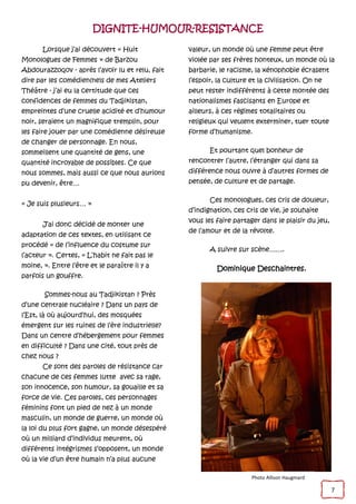 7
DIGNITE-HUMOUR-RESISTANCE
Lorsque j’ai découvert « Huit
Monologues de Femmes » de Barzou
Abdourazzoqov - après l’avoir lu et relu, fait
dire par les comédien(ne)s de mes Ateliers
Théâtre - j’ai eu la certitude que ces
confidences de femmes du Tadjikistan,
empreintes d’une cruelle acidité et d’humour
noir, seraient un magnifique tremplin, pour
les faire jouer par une comédienne désireuse
de changer de personnage. En nous,
sommeillent une quantité de gens, une
quantité incroyable de possibles. Ce que
nous sommes, mais aussi ce que nous aurions
pu devenir, être…
« Je suis plusieurs… »
J’ai donc décidé de monter une
adaptation de ces textes, en utilisant ce
procédé « de l’influence du costume sur
l’acteur ». Certes, « L’habit ne fait pas le
moine, ». Entre l’être et le paraître il y a
parfois un gouffre.
Sommes-nous au Tadjikistan ? Près
d’une centrale nucléaire ? Dans un pays de
l’Est, là où aujourd’hui, des mosquées
émergent sur les ruines de l’ère industrielle?
Dans un centre d’hébergement pour femmes
en difficulté ? Dans une cité, tout près de
chez nous ?
Ce sont des paroles de résistance car
chacune de ces femmes lutte avec sa rage,
son innocence, son humour, sa gouaille et sa
force de vie. Ces paroles, ces personnages
féminins font un pied de nez à un monde
masculin, un monde de guerre, un monde où
la loi du plus fort gagne, un monde désespéré
où un milliard d’individus meurent, où
différents intégrismes s’opposent, un monde
où la vie d’un être humain n’a plus aucune
valeur, un monde où une femme peut être
violée par ses frères honteux, un monde où la
barbarie, le racisme, la xénophobie écrasent
l’espoir, la culture et la civilisation. On ne
peut rester indifférents à cette montée des
nationalismes fascisants en Europe et
ailleurs, à ces régimes totalitaires ou
religieux qui veulent exterminer, tuer toute
forme d’humanisme.
Et pourtant quel bonheur de
rencontrer l’autre, l’étranger qui dans sa
différence nous ouvre à d’autres formes de
pensée, de culture et de partage.
Ces monologues, ces cris de douleur,
d’indignation, ces cris de vie, je souhaite
vous les faire partager dans le plaisir du jeu,
de l’amour et de la révolte.
A suivre sur scène…….
Dominique Deschaintres.
Photo Allison Haugmard
 