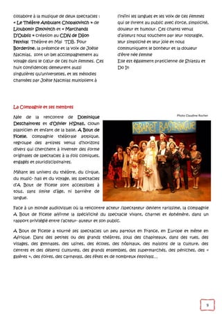 9
collabore à la musique de deux spectacles :
« Le Théâtre Ambulant Chopalovitch » de
Lioubomir Simovitch et « Marchands
D’Oublis » création au CDN de Dijon
Festival Théâtre en Mai TDB. Pour
Borderline, la présence et la voix de Joëlle
Nacmias, sont un bel accompagnement au
voyage dans le cœur de ces huit femmes. Ces
huit confidences demeurent aussi
singulières qu’universelles, et les mélodies
chantées par Joëlle Nacmias multiplient à
l’infini les langues et les voix de ces femmes
qui se livrent au public avec force, simplicité,
douleur et humour. Ces chants venus
d’ailleurs nous touchent par leur nostalgie,
leur simplicité et leur joie et nous
communiquent le bonheur et la douleur
d’être née femme
Elle est également praticienne de Shiatsu et
Do In
La Compagnie et ses membres
Née de la rencontre de Dominique
Deschaintres et d’Olivier H’Small, clown
plasticien et enfant de la balle, A Bout de
Ficelle, compagnie théâtrale atypique,
regroupe des artistes venus d’horizons
divers qui cherchent à inventer des forme
originales de spectacles à la fois comiques,
engagés et pluridisciplinaires.
Mêlant les univers du théâtre, du cirque,
du music- hall et du voyage, les spectacles
d’A Bout de Ficelle sont accessibles à
tous, sans limite d’âge, ni barrière de
langue.
Face à un monde audiovisuel où la rencontre acteur /spectateur devient rarissime, la compagnie
A Bout de Ficelle affirme la spécificité du spectacle vivant, charnel et éphémère, dans un
rapport privilégié entre l’acteur- auteur et son public.
A Bout de Ficelle a tourné ses spectacles un peu partout en France, en Europe et même en
Afrique. Dans des petites ou des grands théâtres, sous des chapiteaux, dans des rues, des
villages, des gymnases, des usines, des écoles, des hôpitaux, des maisons de la culture, des
centres et des déserts culturels, des grands ensembles, des supermarchés, des péniches, des «
galères », des foires, des carnavals, des fêtes et de nombreux festivals…
Photo Claudine Rocher
 