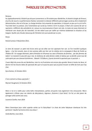 10
PAROLES DE SPECTACTEUR
Bonjour,
les applaudissements n'étaient pas de pure convenance ce 29 octobre pour Borderline, ils étaient chargés de ferveur,
et je fus de ceux-là. La performance d'acteur consistant à endosser différents personnages aurait pu être simplement
démonstrative, elle ne le fut pas. La charge émotive s'est emparée du spectateur, le laissant un peu sur le cul à la fin.
Tout était dans la justesse, sans l'ostentation qui aurait pu mettre à terre le propos. C'était une surprise de voir ce
spectacle si différent des précédents et j avoue ma reconnaissance d'avoir osé cela. Le texte est assez étonnant et
mériterait sans doute plus de notoriété. J'ai été séduit aussi par Joëlle qui maitrise totalement la situation et les
langues. Quelle voix chaude, beaucoup de l'émotion est aussi passée par sa voix.
Bravo.
Roland Lemeur 4 Novembre 2013.
Je viens de recevoir un petit mot d’une amie qui est allée voir ton spectacle hier soir. Je t’en transfert quelques
lignes : « Sur tes conseils, Jean et moi sommes allés voir hier soir la création de la compagnie A Bout de Ficelle au
Théâtre 95 ! Un voyage étonnant, plein d’émotion et d’humour au cœur d’histoires de femmes… par des femmes de
talent ! Le moment le plus fort pour moi, la résilience de cette femme violée et battue par sa famille suivie tout de
suite après par une chanson brésilienne… Waouh !! D’ailleurs, j’aurais terminé le spectacle par ce portrait. »
J’avais déjà très envie de voir Borderline, mais là, ma frustration est encore plus grande. Bravo à toutes les deux, et
donne moi tes futures dates de spectacle dès que tu le pourras pour que je puisse trouver un billet de train pas trop
cher.
Kyra Gomez, 31 Octobre 2013.
C’est vraiment un beau spectacle !
Myriam Haugmard, 31 Octobre 2013.
Merci à toi et à Joëlle pour cette belle interprétation, parfois amusante mais également très émouvante. Merci
également à Olivier pour ses talents de décorateurs, régisseur…(homme à tout faire) ! Ce fut un réel plaisir de
partager cette soirée avec vous.
Laurence Coville, mars 2014
Merci Dominique pour cette superbe soirée sur le Story-Boat ! Le choix de cette fabuleuse chanteuse fut très
pertinent ! Quelle harmonie entre vous deux !
Cécile Berthe, mars 2014.
 