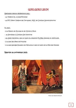 11
QUELQUES LIEUX
Spectacle crée en résidence en 2013 :
- au Théâtre 95, à Cergy-Pontoise
- au PTT (Petit Théâtre des Terrasses), MJC de Conflans Sainte-Honorine
Et joué :
- à la Maison de l’Europe et de l’Orient à Paris
- au Storyboat à Conflans Ste Honorine
- Au SAX d’Achères, dans le cadre du dispositif FLORA (femmes en difficulté),
- à la salle des fêtes de Frouville
- à la salle Georges Brassens de Menucourt dans le cadre de la Fête des Femmes
Reprise au printemps 2015.
Photo Jean-Baptiste Brésard
 