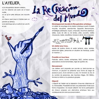 Développement durable & Récupération artistique
Un atelier de recyclage et de création artistique à partir
d’objets recyclés, récupérés, abandonnés: Appareils
électroniques, emballages plastiques, tuyaux, ampoules,
bouchons plastique, outils, selles, roues de vélo ou de
landau, ﬁls électriques, piles, couverts, vieilles
chaussures, tissus, balais, serpillères, brosses à dents,
fers à repasser.
Un atelier pour tous,
auprès de publics divers et variés (enfants, ados,
adultes, personnes agées, personnes en situtation de
handicap, public en insertion...).
Possible en tous lieux
Festivals, salons, écoles, entreprises, MJC, centres
sociaux, associations environnementales, régie de
quartier, etc.
Déroulement
Les ateliers sont proposés par journée ou demi-journée
au minimum, et peuvent se présenter sous forme de
stage de plusieurs jours, d’une semaine ou plus. En
fonction du lieu et du nombre de personnes, des
tranches d’âges, OH SMALL formera lui même un ou
plusieurs groupes.
Objectif
L'objectif de l'atelier est la réalisation d'oeuvres
collectives et/ou individuelles. Possibilité de faire une
présentation ﬁnale sous forme d’exposition. Ce travail
collectif, fruit de la participation de chacun propose une
alternative artistique face aux conséquences de notre
surconsommation.
Un atelier,
où la récupération devient création,
où l’on redonne une autre vie à l’objet
inutile,
où ce qu’on jette retrouve une nouvelle
vie,
où chacun peut jouer à l’artiste sans se
prendre au sérieux,
où la technique est un outil et non une
ﬁn en soi.
Développement durable & Récupération artistique
Un atelier de recyclage et de création artistique à partir d’objets
recyclés, récupérés, abandonnés: Appareils électroniques,
emballages plastiques, tuyaux, ampoules, bouchons plastique,
selles, roues de vélo ou de landau, piles, couverts, vieilles
chaussures, balais, serpillères, brosses à dents, fers à repasser.
Un atelier pour tous,
auprès de publics divers et variés (enfants, ados, adultes,
personnes agées, personnes en situation de handicap, public
en insertion...).
Possible en tous lieux
Festivals, salons, écoles, entreprises, MJC, centres sociaux,
associations environnementales, régie de quartier, etc.
Déroulement
Les ateliers sont proposés par journée ou demi-journée au
minimum, et peuvent se présenter sous forme de stage de
plusieurs jours, d’une semaine ou plus. En fonction du lieu et
du nombre de personnes, des tranches d’âges, OH SMALL
formera lui même un ou plusieurs groupes.
Objectif
L'objectif de l'atelier est la réalisation d'oeuvres collectives et/
ou individuelles. Possibilité de faire une présentation ﬁnale sous
forme d’exposition. Ce travail collectif, fruit de la participation
de chacun propose une alternative artistique face aux
conséquences de notre surconsommation.
L'ATELIER ,
où la récupération devient création,
où l’on redonne une autre vie à l’objet
inutile,
où ce qu’on jette retrouve une nouvelle
vie,
où chacun peut jouer à l’artiste sans se
prendre au sérieux,
où la technique est un outil et non une ﬁn
en soi.
 