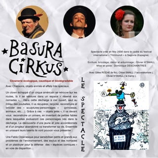 Là parmi les fûts, les bidons, les bouteilles, les détritus et
emballages de toutes sortes, le clown périmé, mais
optimiste, va découvrir la poésie de l’accordéon et la
magie des poubelles et raconter des petites histoires
d’amour en fabriquant, bricolant et manipulant tout ce
qu’il trouve… Reconstruisant le monde à partir de ses
déchets, OH’ SMALL présente un show
«eclownlogique et pestaculaire» à ne pas jeter sur la
voix publique. Basura Cirkus, une fable clownesque
pour sensibiliser petits et grands aux problèmes de
l’environnement et un plaidoyer pour la défense des
espèces comiques en voie de disparition...
Olivier H’ SMALL est un clown qui joue dans
la rue et en salle depuis une trentaine
d’années. Plasticien et scénographe de
formation, il a eu envie d’allier la pratique du
clown à l’art de détourner et de transformer
les objets quotidiens. Dans Basura Cirkus
(cirque des poubelles), un clown américain et
vagabond se retrouve abandonné au milieu
d’une décharge interdite (bien que publique).
Spectacle crée en Mai 2009 dans le cadre du festival
international « Titirimundi » à Segovia (Espagne).
Ecriture, bricolage, décor et enluminage : Olivier H’SMALL
Mise en piste : Dominique DESCHAINTRES
Avec Gilles ROCHE (le ﬂic), Chloé SMALL ( l’accordéoniste ),
Olivier H’SMALL ( le tramp ).
Clownerie écologique, caustique et biodégradable
Avec Chansons, objets animés et eﬀets très spéciaux.
Un clown échappé d’un cirque américain se retrouve sur les
routes, là il se retrouve dans un espace «  réservé aux
nomades  ». Dans cette décharge à ciel ouvert, seul au
milieu des poubelles, il va récupérer, recycler, reconstruire et
bricoler des «  sculptures-personnages  »  (princesse,
animaux, etc.…). Grâce à ces « objets jetés », il va devant
vous reconstruire un univers, en inventant de petites fables
dans lesquelles évolueront ces personnages nés dans la
décharge. La découverte d’une jeune et jolie accordéoniste
et d’un jongleur abandonné va transformer sa vie. Ensemble
en unissant leurs talents ils vont pouvoir vous présenter :
Une Fable Clownesque pour sensibiliser petits et grands aux
problèmes de l’environnement, des exclus et des nomades
et un plaidoyer pour la défense des « espèces comiques »
en voie de disparition…
L
E
S
P
E
C
T
A
C
L
E
 