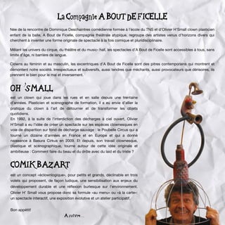 La Compagnie A BOUT DE FICELLE
Née de la rencontre de Dominique Deschaintres comédienne formée à l’école du TNS et d’Olivier H’Small clown plasticien
enfant de la balle, A Bout de Ficelle, compagnie théâtrale atypique, regroupe des artistes venus d’horizons divers qui
cherchent à inventer une forme originale de spectacle à la fois comique et pluridisciplinaire.
Mêlant les univers du cirque, du théâtre et du music- hall, les spectacles d’A Bout de Ficelle sont accessibles à tous, sans
limite d’âge, ni barrière de langue.
Clowns au féminin et au masculin, les excentriques d’A Bout de Ficelle sont des pitres contemporains qui montrent et
démontent notre société. Irrespectueux et subversifs, aussi tendres que méchants, aussi provocateurs que dérisoires, ils
prennent le bien pour le mal et inversement.
OH’SMALL
est un clown qui joue dans les rues et en salle depuis une trentaine
d’années. Plasticien et scénographe de formation, il a eu envie d’allier la
pratique du clown à l’art de détourner et de transformer les objets
quotidiens.
En 1992, à la suite de l'interdiction des décharges à ciel ouvert, Olivier
H'Small a eu l'idée de créer un spectacle sur les espèces clownesques en
voie de disparition sur fond de décharge sauvage : le Poubelle Circus qui a
tourné un dizaine d'années en France et en Europe et qui a donné
naissance à Basura Cirkus en 2009. Et depuis, son travail clownesque,
plastique et scénographique, tourne autour de cette idée originale et
ambitieuse : Comment faire du beau et du drôle avec du laid et du triste ?
COMIK BAZART
est un concept «éclownlogique», pour petits et grands, déclinable en trois
volets qui proposent, de façon ludique, une sensibilisation aux enjeux du
développement durable et une réﬂexion burlesque sur l’environnement.
Olivier H’ Small vous propose donc sa formule «au menu» ou «à la carte»:
un spectacle interactif, une exposition évolutive et un atelier participatif.
Bon appétit!
A suivre . . .
 