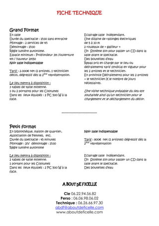 FICHE TECHNIQUE
Grand Format
En salle
Durée du spectacle : 1h30 sans entracte
Montage : 2 services de 4h
Démontage : 1h30
Régie lumière autonome.
Espace minimum : Profondeur 3m /ouverture
4m / hauteur 2m50
Noir salle indispensable
Tarif : 2.000€ net (2 artistes, 1 technicien
déco), dégressif dès la 2ème
représentation.
Le lieu mettra à disposition :
3 tables de taille moyenne.
1 ou 2 portants pour les Costumes
Dans les lieux équipés : 2 PC 500 W à la
face.
Eclairage salle indépendant.
Une dizaine de rallonges électriques
de 5 à 10 m
2 rouleaux de « gaffeur »
Un Système son pour passer un CD dans la
salle avant le spectacle.
Des bouteilles d’eau
Repas pris en charge par le lieu ou
défraiements tarif syndical en vigueur pour
les 2 artistes et le technicien.
En province Défraiements pour les 2 artistes
+ le technicien X le nombre de jours
nécessaires.
Une visite technique préalable du lieu est
souhaitée ainsi qu’un technicien pour le
chargement et le déchargement du décor.
Petit format
En bibliothèque, maison de quartier,
Association de Femmes, etc.
Durée du spectacle : 45 minutes
Montage : 2h/ démontage : 1h30
Régie lumière autonome
Noir salle indispensable
Tarif : 800€ net (2 artistes) dégressif dès la
2ème
représentation
Le lieu mettra à disposition :
2 tables de taille moyenne.
1 portant pour les Costumes
Dans les lieux équipés : 2 PC 500 W à la
face.
Eclairage salle indépendant.
Un Système son pour passer un CD dans la
salle avant le spectacle.
Des bouteilles d’eau


Cie 06.22.94.56.82
Perso : 06.06.98.06.02
Technique : 06.26.66.97.30
abdf@aboutdeficelle.com
www.aboutdeficelle.com
 