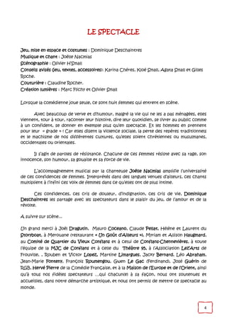 4
LE SPECTACLE
Jeu, mise en espace et costumes : Dominique Deschaintres
Musique et chant : Joëlle Nacmias
Scénographie : Olivier H’Small
Conseils avisés (jeu, textes, accessoires): Karina Chéres, Kloé Small, Agata Small et Gilles
Roche.
Couturière : Claudine Rocher.
Création lumières : Marc Flichy et Olivier Small
Lorsque la comédienne joue seule, ce sont huit femmes qui entrent en scène.
Avec beaucoup de verve et d’humour, malgré la vie qui ne les a pas ménagées, elles
viennent, tour à tour, raconter leur histoire, dire leur quotidien, se livrer au public comme
à un confident, se donner en exemple plus qu’en spectacle. Et les hommes en prennent
pour leur « grade » ! Car elles disent la violence sociale, la perte des repères traditionnels
et le machisme de nos différentes cultures, qu’elles soient chrétiennes ou musulmanes,
occidentales ou orientales.
Il s’agit de paroles de résistance. Chacune de ces femmes résiste avec sa rage, son
innocence, son humour, sa gouaille et sa force de vie.
L’accompagnement musical par la chanteuse Joëlle Nacmias amplifie l’universalité
de ces confidences de femmes. Interprétés dans des langues venues d’ailleurs, ces chants
multiplient à l’infini ces voix de femmes dans ce qu’elles ont de plus intime.
Ces confidences, ces cris de douleur, d’indignation, ces cris de vie, Dominique
Deschaintres les partage avec les spectateurs dans le plaisir du jeu, de l’amour et de la
révolte.
A suivre sur scène...
Un grand merci à Joël Dragutin, Mauro Coceano, Claude Pellat, Hélène et Laurent du
Storyboat, à Merouane (restaurant « Un Goût d’Ailleurs »), Myriam et Allison Haugmard,
au Comité de Quartier du Vieux Conflans et à celui de Conflans-Chennevières, à toute
l’équipe de la MJC de Conflans et à celle du Théâtre 95, à l’Association Lez’Arts de
Frouville, , Rouben et Victor Lopez, Martine Limargues, Jacky Bernard, Léo Abraham,
Jean-Marie Fonteny, François Roumengou, Gwen Le Gac (Ferdinand), José Guérin de
RGB, Hervé Pierre de la Comédie Française, et à la Maison de l’Europe et de l’Orient, ainsi
qu’à tous nos fidèles spectateurs …qui chacun(e) à sa façon, nous ont soutenues et
accueillies, dans notre démarche artistique, et nous ont permis de mettre ce spectacle au
monde.
 