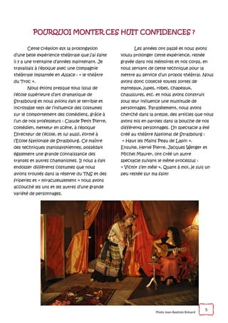5
POURQUOI MONTER CES HUIT CONFIDENCES ?
Cette création est la prolongation
d’une belle expérience théâtrale que j’ai faite
il y a une trentaine d’années maintenant. Je
travaillais à l’époque avec une compagnie
théâtrale implantée en Alsace : « le théâtre
du Troc ».
Nous étions presque tous issus de
l’école supérieure d’art dramatique de
Strasbourg et nous avions fait le terrible et
incroyable test de l’influence des costumes
sur le comportement des comédiens, grâce à
l’un de nos professeurs : Claude Petit Pierre,
comédien, metteur en scène, à l’époque
Directeur de l’école, et lui aussi, formé à
l’Ecole Nationale de Strasbourg. Ce maître
des techniques stanislavskiennes, possédait
également une grande connaissance des
transes et autres chamanismes. Il nous a fait
endosser différents costumes que nous
avions trouvés dans la réserve du TNS et des
friperies et « miraculeusement » nous avons
accouché les uns et les autres d’une grande
variété de personnages.
Les années ont passé et nous avons
voulu prolonger cette expérience, restée
gravée dans nos mémoires et nos corps, en
nous servant de cette technique pour la
mettre au service d’un propos théâtral. Nous
avons donc collecté toutes sortes de
manteaux, jupes, robes, chapeaux,
chaussures, etc. et nous avons construit
sous leur influence une multitude de
personnages. Parallèlement, nous avons
cherché dans la presse, des articles que nous
avons mis en paroles dans la bouche de nos
différents personnages. Un spectacle a été
créé au théâtre National de Strasbourg :
« Haut les Mains Peau de Lapin ».
Ensuite, Hervé Pierre, Jacques Wenger et
Michel Maurer, ont créé un autre
spectacle suivant le même processus :
« Victor s’en mêle », Quant à moi, je suis un
peu restée sur ma faim!
Photo Jean-Baptiste Brésard
 