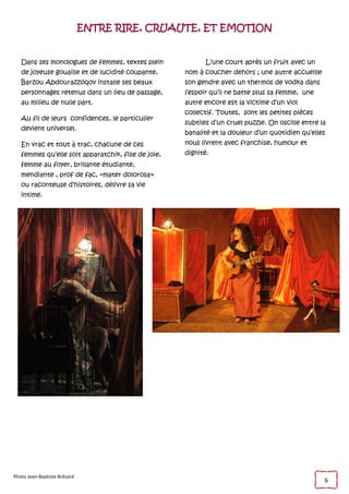 6
ENTRE RIRE, CRUAUTE, ET EMOTION
Dans ses monologues de femmes, textes plein
de joyeuse gouaille et de lucidité coupante,
Barzou Abdourazzoqov installe ses beaux
personnages retenus dans un lieu de passage,
au milieu de nulle part.
Au fil de leurs confidences, le particulier
devient universel.
En vrac et tout à trac, chacune de ces
femmes qu’elle soit apparatchik, fille de joie,
femme au foyer, brillante étudiante,
mendiante , prof de fac, «mater dolorosa»
ou raconteuse d’histoires, délivre sa vie
intime.
L’une court après un fruit avec un
nom à coucher dehors ; une autre accueille
son gendre avec un thermos de vodka dans
l’espoir qu’il ne batte plus sa femme, une
autre encore est la victime d’un viol
collectif. Toutes, sont les petites pièces
subtiles d’un cruel puzzle. On oscille entre la
banalité et la douleur d’un quotidien qu’elles
nous livrent avec franchise, humour et
dignité.
Photo Jean-Baptiste Brésard
 