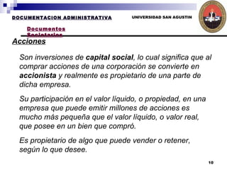UNIVERSIDAD SAN AGUSTIN DOCUMENTACION ADMINISTRATIVA Documentos Societarios Acciones   Son inversiones de  capital social , lo cual significa que al comprar acciones de una corporación se convierte en  accionista  y realmente es propietario de una parte de dicha empresa. Su participación en el valor líquido, o propiedad, en una empresa que puede emitir millones de acciones es mucho más pequeña que el valor líquido, o valor real, que posee en un bien que compró.  Es propietario de algo que puede vender o retener, según lo que desee.   