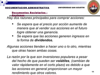 UNIVERSIDAD SAN AGUSTIN DOCUMENTACION ADMINISTRATIVA Documentos Societarios - Acciones Hay dos razones principales para comprar acciones:  Se espera que el precio por acción aumente de manera que al vender sus acciones en el futuro logre obtener una ganancia.  Se espera que las acciones generen ingresos en la forma de  dividendos. Algunas acciones tienden a hacer uno o lo otro, mientras que otras hacen ambas cosas.  La razón por la que son inversiones populares a pesar del hecho de que pueden ser  volátiles , (cambian de valor rápidamente en el corto plazo) es debido a que las acciones en general proporcionan un mayor rendimiento que otros valores.   