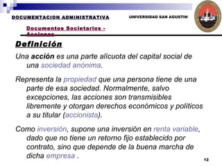 UNIVERSIDAD SAN AGUSTIN Definición DOCUMENTACION ADMINISTRATIVA Documentos Societarios - Acciones Una  acción  es una parte alícuota del capital social de una  sociedad anónima .  Representa la  propiedad  que una persona tiene de una parte de esa sociedad. Normalmente, salvo excepciones, las acciones son transmisibles libremente y otorgan derechos económicos y políticos a su titular ( accionista ). Como  inversión , supone una inversión en  renta variable , dado que no tiene un retorno fijo establecido por contrato, sino que depende de la buena marcha de dicha  empresa  . 