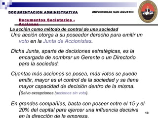 UNIVERSIDAD SAN AGUSTIN La acción como método de control de una sociedad   DOCUMENTACION ADMINISTRATIVA Documentos Societarios - Acciones Una acción otorga a su poseedor derecho para emitir un  voto  en la  Junta de Accionistas . Dicha Junta, aparte de decisiones estratégicas, es la encargada de nombrar un Gerente o un Directorio para la sociedad.  Cuantas más acciones se posea, más votos se puede emitir, mayor es el control de la sociedad y se tiene mayor capacidad de decisión dentro de la misma. ( Salvo excepciones ( acciones sin voto ). En grandes compañías, basta con poseer entre el 15 y el 20% del capital para ejercer una influencia decisiva en la dirección de la empresa. 