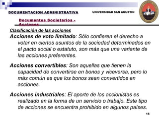 UNIVERSIDAD SAN AGUSTIN Clasificación de las acciones   DOCUMENTACION ADMINISTRATIVA Documentos Societarios - Acciones Acciones de voto limitado : Sólo confieren el derecho a votar en ciertos asuntos de la sociedad determinados en el pacto social o estatuto, son más que una variante de las acciones preferentes.  Acciones convertibles : Son aquellas que tienen la capacidad de convertirse en bonos y viceversa, pero lo más común es que los bonos sean convertidos en acciones.  Acciones industriales : El aporte de los accionistas es realizado en la forma de un servicio o trabajo. Este tipo de acciones se encuentra prohibido en algunos países. 