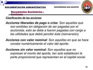 UNIVERSIDAD SAN AGUSTIN Clasificación de las acciones   DOCUMENTACION ADMINISTRATIVA Documentos Societarios - Acciones Acciones liberadas de pago o crías : Son aquellas que son emitidas sin obligación de ser pagadas por el accionista, esto se debe a fueron pagadas con cargo a las utilidades que debió percibir éste (reinversión). Acciones con valor nominal : Son aquellas en que se hace constar numéricamente el valor del aporte.  Acciones sin valor nominal : Son aquellas que no expresan el monto del aporte, tan solo establecen la parte proporcional que representan en el capital social.   