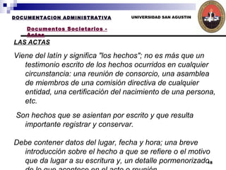 UNIVERSIDAD SAN AGUSTIN LAS ACTAS DOCUMENTACION ADMINISTRATIVA Documentos Societarios - Actas Viene del latín y significa "los hechos"; no es más que un testimonio escrito de los hechos ocurridos en cualquier circunstancia: una reunión de consorcio, una asamblea de miembros de una comisión directiva de cualquier entidad, una certificación del nacimiento de una persona, etc. Son hechos que se asientan por escrito y que resulta importante registrar y conservar. Debe contener datos del lugar, fecha y hora; una breve introducción sobre el hecho a que se refiere o el motivo que da lugar a su escritura y, un detalle pormenorizado de lo que acontece en el acto o reunión. Si hay debates, nómina de los que intervienen y síntesis de lo que dicen, así como las conclusiones a las que se arriban. Si hay votaciones, detalle de lo que se vota y resultado de la votación. Si hay "mociones" (acciones que los presentes proponen), detalle del contenido de cada una y mención de quien la formuló. Para su cierre, se usa generalmente un párrafo "de estilo", indicando la hora en que termina el acto y señalando que al pie firmarán los presentes "prestando su conformidad" a lo actuado. Las actas son testimonios de hechos ocurridos y suelen escribirse en libros con hojas renglonadas para ello. Además, se las numera correlativamente.   