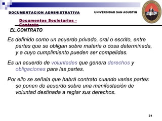 UNIVERSIDAD SAN AGUSTIN DOCUMENTACION ADMINISTRATIVA Documentos Societarios - Contrato Es definido como un acuerdo privado, oral o escrito, entre partes que se obligan sobre materia o cosa determinada, y a cuyo cumplimiento pueden ser compelidas.  Es un acuerdo de  voluntades  que genera  derechos  y  obligaciones  para las partes. Por ello se señala que habrá contrato cuando varias partes se ponen de acuerdo sobre una manifestación de voluntad destinada a reglar sus derechos.   EL CONTRATO 