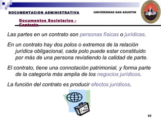 UNIVERSIDAD SAN AGUSTIN DOCUMENTACION ADMINISTRATIVA Documentos Societarios - Contrato Las partes en un contrato son  personas físicas  o  jurídicas .  En un contrato hay dos polos o extremos de la relación jurídica obligacional, cada polo puede estar constituido por más de una persona revistiendo la calidad de parte. El contrato, tiene una connotación patrimonial, y forma parte de la categoría más amplia de los  negocios jurídicos .  La función del contrato es producir  efectos jurídicos . 