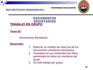 UNIVERSIDAD SAN AGUSTIN DOCUMENTACION ADMINISTRATIVA DOCUMENTOS SOCIETARIOS TRABAJO EN GRUPO Tema 02: Documentos Societarios. Desarrollo: Elaborar un modelo de cada uno de los documentos societarios estudiados. Considere en sus contenidos los datos personales de todos los miembros del grupo. Un solo trabajo por grupo. 