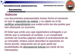 UNIVERSIDAD SAN AGUSTIN Definición Los documentos empresariales toman forma al momento en que la  operación se realiza , y su objeto es el de  certificar entendimiento  que existe entre las dos partes que han efectuado un convenio.  El ticket que emite una caja registradora entregado a un cliente que a comprado al contado, o un complicado contrato de muchas páginas relativo al arrendamiento de un inmueble; ambos casos describen la operación en forma escrita, reduciendo así en gran parte las posibilidades de  discrepancia futuras  por parte de los interesados.   DOCUMENTACION ADMINISTRATIVA Documentos Administrativos 