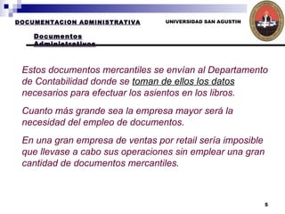 UNIVERSIDAD SAN AGUSTIN Estos documentos mercantiles se envían al Departamento de Contabilidad donde se  toman de ellos los datos  necesarios para efectuar los asientos en los libros.  Cuanto más grande sea la empresa mayor será la necesidad del empleo de documentos.  En una gran empresa de ventas por retail sería imposible que llevase a cabo sus operaciones sin emplear una gran cantidad de documentos mercantiles.   DOCUMENTACION ADMINISTRATIVA Documentos Administrativos 