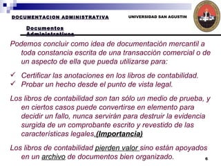 UNIVERSIDAD SAN AGUSTIN Podemos concluir como idea de documentación mercantil a toda constancia escrita de una transacción comercial o de un aspecto de ella que pueda utilizarse para: Certificar las anotaciones en los libros de contabilidad.  Probar un hecho desde el punto de vista legal.  Los libros de contabilidad son tan sólo un medio de prueba, y en ciertos casos puede convertirse en elemento para decidir un fallo, nunca servirán para destruir la evidencia surgida de un comprobante escrito y revestido de las características legales . (Importancia) Los libros de contabilidad  pierden valor  sino están apoyados en un  archivo  de documentos bien organizado.   DOCUMENTACION ADMINISTRATIVA Documentos Administrativos 