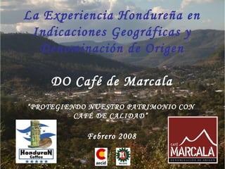 La Experiencia Hondure ña en Indicaciones Geográficas y Denominación de Origen DO Café de Marcala “ PROTEGIENDO NUESTRO PATRIMONIO CON  CAFÉ DE CALIDAD”  Febrero 2008 
