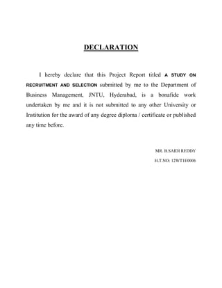 DECLARATION
I hereby declare that this Project Report titled A STUDY ON
RECRUITMENT AND SELECTION submitted by me to the Department of
Business Management, JNTU, Hyderabad, is a bonafide work
undertaken by me and it is not submitted to any other University or
Institution for the award of any degree diploma / certificate or published
any time before.
MR. B.SAIDI REDDY
H.T.NO: 12WT1E0006
 