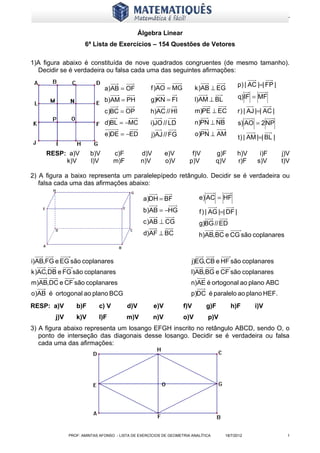 www.matematiques.com.br

                                              Álgebra Linear
                     6ª Lista de Exercícios – 154 Questões de Vetores

1)A figura abaixo é constituída de nove quadrados congruentes (de mesmo tamanho).
  Decidir se é verdadeira ou falsa cada uma das seguintes afirmações:

                                                                                             p) | AC |=| FP |
                              a)AB = OF            f )AO = MG           k )AB ⊥ EG
                              b)AM = PH            g)KN = FI            l)AM ⊥ BL            q) IF = MF

                              c )BC = OP           h)AC // HI           m)PE ⊥ EC            r ) | AJ |=| AC |
                              d)BL = −MC           i)JO // LD           n)PN ⊥ NB            s) AO = 2 NP
                              e)DE = −ED           j)AJ // FG           o)PN ⊥ AM
                                                                                             t ) | AM |=| BL |

     RESP: a)V         b)V        c)F          d)V         e)V        f)V         g)F        h)V       i)F       j)V
          k)V          l)V        m)F          n)V         o)V       p)V          q)V        r)F      s)V        t)V

2) A figura a baixo representa um paralelepípedo retângulo. Decidir se é verdadeira ou
   falsa cada uma das afirmações abaixo:

                                                a)DH = BF                e) AC = HF
                                                b)AB = −HG               f ) | AG |=| DF |
                                                c )AB ⊥ CG               g)BG // ED
                                                d)AF ⊥ BC                h)AB,BC e CG são coplanares



i)AB,FG e EG são coplanares                                           j)EG, CB e HF são coplanares
k )AC,DB e FG são coplanares                                          l)AB,BG e CF são coplanares
m)AB,DC e CF são coplanares                                           n)AE é ortogonal ao plano ABC
o)AB é ortogonal ao plano BCG                                         p)DC é paralelo ao plano HEF.
RESP: a)V        b)F       c) V         d)V          e)V          f)V        g)F        h)F         i)V
        j)V      k)V       l)F          m)V          n)V          o)V        p)V
3) A figura abaixo representa um losango EFGH inscrito no retângulo ABCD, sendo O, o
   ponto de interseção das diagonais desse losango. Decidir se é verdadeira ou falsa
   cada uma das afirmações:




              PROF: AMINTAS AFONSO - LISTA DE EXERCÍCIOS DE GEOMETRIA ANALÍTICA     18/7/2012                      1
 