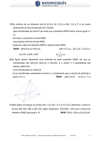 www.matematiques.com.br




79)Os vértices de um tetraedro são M (0,3,4), N(−1,2,2) e Q(2,–1,2) e P é um ponto
   pertencente ao eixo coordenado OZ. Calcule:
   a)as coordenadas do ponto P de modo que o tetraedro MNPQ tenha volume igual a 1
   uv;
   b)a área e o perímetro da face NMQ;
   c)os ângulos internos da face MNQ;
   d)calcule a altura do tetraedro MNPQ, relativa à face MNQ.
    RESP: a)P(0,0,0) ou P(0,0,2)                                    b)S= 3 3 u.a., 2p= 3 6 + 3 12 u.c.
                                                                     1
          c)α=300, β=900, γ=600                                d)         u.c.
                                                                    3 3
80)A figura abaixo representa uma pirâmide de base quadrada OABC em que as
   coordenadas são O(0,0,0), B(4,2,4) e C(0,6,6), e o vértice V é eqüidistante dos
   demais, determine:
   a) as coordenadas do vértice D;
   b) as coordenadas cartesianas do ponto V, considerando que o volume da pirâmide é
   igual a 72 u.v.                                             RESP:        a)D(–4,4,2)       b) V(–2, –1,7)




81)São dados no espaço os pontos A(2,–1,0), B(1,–2,1) e C(1,0,2), determine o ponto D,
                                                          
  tal que O D , O A × O B e O A × O C sejam coplanares, O D • O B = –28 e que o volume do
  tetraedro OABD seja igual a 14.                                     RESP: D(0,0,–28) ou D(12,24,8)




             PROF: AMINTAS AFONSO - LISTA DE EXERCÍCIOS DE GEOMETRIA ANALÍTICA    18/7/2012               11
 
