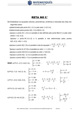 www.matematiques.com.br




                                        RETA NO ℝ 3
82) Estabelecer as equações vetoriais, paramétricas, simétricas e reduzidas das retas nos
    seguintes casos:
                                                  
  a)determinada pelo ponto A(1,–2,1) e pelo vetor v =(3,1,4);
  b)determinada pelos pontos A(2,-1,3) e B(3,0,–2) ;
  c)possui o ponto A(1,–2,3) e é paralela à reta definida pelo ponto B(2,0,1) e pelo vetor
           
   diretor v =(2,–2,3);
   d)possui o ponto M (1,5,–2) e é paralela à reta determinada pelos pontos
    A(5,–2,3) e B(–1,–4,3);
                                                                             x + 2 y + 4 z −1
  e)possui o ponto A(2,1,0) e é paralela à reta de equação r :                    =     =     ;
                                                                              −5     3     2
                                                     
   f)possui o ponto A(–6,7,9) e é paralela ao vetor v = (–2,0,–2);
                                                    
   g)possui o ponto A(0,0,4) e é paralela ao vetor v =(8,3,0);
   h)possui o ponto A(2, –2,1) e é paralela ao eixo OX ;
   i)possui o ponto A(8,0,–11) e é paralela ao eixo OZ.
                                         x = 1 + 3m
                                                                   x −1 y + 2 z −1                   x = 3 y + 7
RESP: a) P=(1,–2,1) +m(3,1,4) ,           y = −2 + m ,                 =     =     ,                 
                                         z = 1 + 4m                 3     1     4                    z = 4 y + 9
                                         

                                  x = 2 + m
                                                                          z+2                   y = x − 3
b) P=(2,–1,3) +m(1,2,–5) ,         y = −1 + m ,             x−3 = y =                  ,                      ;
                                  z = 3 − 5m                               −5                   z = −5 x + 13
                                  

                                  x = 1 + 2m                                                    x = − y − 1
                                                          x −1 y + 2 x − 3                      
c) P=(1,–2,3) +m(2,–2,3) ,        y = −2 − 2m ,               =     =      ,                        3       ;
                                  z = 3 + 3m                2   −2     3                        z = 2 y
                                                                                                 
                                  

                                  x = 1 + 3m
                                                          x −1
d) P=(1,5,–2) +m(3,1,0) ,         y = 5 + m ,                  = y − 5 ; z = −2 ;
                                   z = −2                  3
                                  

                                  x = 2 − 5m                                                    − 5z + 4
                                                          x − 2 y −1 z                      x =
                                                                                                    2
e) P=(2,1,0) =m(–5,3,2) ,         y = 1 + 3m       ,           =    =           ,                        ;
                                  z = 2m                   −5    3    2                     y = 3z + 2
                                                                                            
                                                                                                   2



             PROF: AMINTAS AFONSO - LISTA DE EXERCÍCIOS DE GEOMETRIA ANALÍTICA       18/7/2012                      12
 