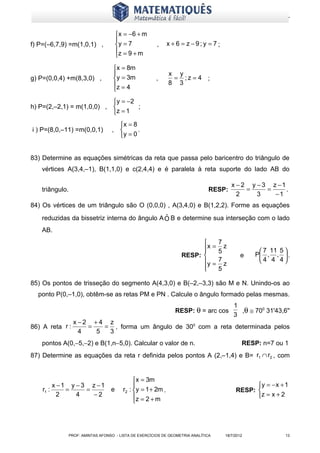 www.matematiques.com.br


                                        x = −6 + m
                                       
f) P=(–6,7,9) =m(1,0,1) ,              y = 7           ,      x + 6 = z −9; y = 7 ;
                                       z = 9 + m
                                       

                                    x = 8m
                                                              x y
g) P=(0,0,4) +m(8,3,0) ,            y = 3m             ,       = ;z = 4 ;
                                    z = 4                     8 3
                                    
                            y = −2
h) P=(2,–2,1) = m(1,0,0) ,         ;
                           z = 1
                                     x = 8
i ) P=(8,0,–11) =m(0,0,1)          ,       .
                                     y = 0


83) Determine as equações simétricas da reta que passa pelo baricentro do triângulo de
   vértices A(3,4,–1), B(1,1,0) e c(2,4,4) e é paralela à reta suporte do lado AB do

                                                                                           x − 2 y − 3 z −1
   triângulo.                                                                   RESP:           =     =     .
                                                                                             2     3    −1
84) Os vértices de um triângulo são O (0,0,0) , A(3,4,0) e B(1,2,2). Forme as equações
                                              ˆ
   reduzidas da bissetriz interna do ângulo A O B e determine sua interseção com o lado
   AB.
                                                                              7
                                                                          x = 5 z
                                                                                                     7 11 5 
                                                                    RESP:                      e   P , ,  .
                                                                          y = 7 z                   4 4 4
                                                                          
                                                                              5

85) Os pontos de trisseção do segmento A(4,3,0) e B(–2,–3,3) são M e N. Unindo-os ao
  ponto P(0,–1,0), obtêm-se as retas PM e PN . Calcule o ângulo formado pelas mesmas.
                                                                                            1
                                                                  RESP: θ = arc cos           ,θ ≅ 700 31'43,6''
                                                                                            3
                  x−2 +4 z
86) A reta r :       =   = , forma um ângulo de 300 com a reta determinada pelos
                   4   5  3
   pontos A(0,−5,−2) e B(1,n−5,0). Calcular o valor de n.                                       RESP: n=7 ou 1
87) Determine as equações da reta r definida pelos pontos A (2,–1,4) e B= r1 ∩ r2 , com


                                               x = 3m
         x −1 y − 3 z −1                                                                          y = − x + 1
    r1 :     =     =               e      r2 : y = 1 + 2m .                                 RESP: 
           2    4    −2                        z = 2 + m                                          z = x + 2
                                               




                PROF: AMINTAS AFONSO - LISTA DE EXERCÍCIOS DE GEOMETRIA ANALÍTICA       18/7/2012             13
 
