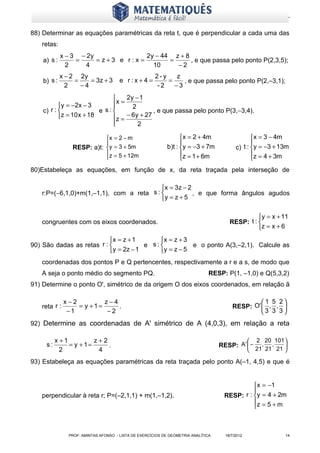 www.matematiques.com.br

88) Determinar as equações paramétricas da reta t, que é perpendicular a cada uma das
   retas:
             x − 3 − 2y               2y − 44 z + 8
    a) s :        =     = z+3 e r:x =        =      , e que passa pelo ponto P(2,3,5);
               2    4                   10     −2
             x − 2 2y                                  2-y    z
    b) s :        =    = 3z + 3        e r:x+4 =           =    , e que passa pelo ponto P(2,–3,1);
               2    −4                                  -2   −3
                                  2y − 1
            y = −2 x − 3     x = 2
                              
    c) r :               e s:               , e que passa pelo ponto P(3,−3,4).
           z = 10 x + 18     z = − 6 y + 27
                              
                                       2

                            x = 2 − m                             x = 2 + 4m                    x = 3 − 4m
                                                                                                
                 RESP: a)t: y = 3 + 5m                      b)t : y = −3 + 7m            c) t : y = −3 + 13m
                            z = 5 + 12m                           z = 1 + 6m                    z = 4 + 3m
                                                                                                
80)Estabeleça as equações, em função de x, da reta traçada pela interseção de

                                          x = 3z − 2
   r:P=(−6,1,0)+m(1,–1,1), com a reta s :            , e que forma ângulos agudos
                                          y = z + 5

                                                                                                  y = x + 11
   congruentes com os eixos coordenados.                                                RESP: t : 
                                                                                                  z = x + 6
                           x = z + 1       x = z + 3
90) São dadas as retas r :             e s:          e o ponto A(3,–2,1). Calcule as
                            y = 2z − 1     y = z − 5
   coordenadas dos pontos P e Q pertencentes, respectivamente a r e a s, de modo que
   A seja o ponto médio do segmento PQ.                                         RESP: P(1, –1,0) e Q(5,3,2)
91) Determine o ponto O', simétrico de da origem O dos eixos coordenados, em relação ã

              x−2         z−4                                                                      1 5 2
   reta r :       = y +1=     .                                                          RESP: O'  , , 
               −1          −2                                                                     3 3 3
92) Determine as coordenadas de A' simétrico de A (4,0,3), em relação a reta

          x +1          z+2                                                                        2 20 101 
     s:        = y + 1=     .                                                       RESP: A '  −     , ,    
            2            4                                                                         21 21 21 

93) Estabeleça as equações paramétricas da reta traçada pelo ponto A(–1, 4,5) e que é


                                                                                                 x = −1
                                                                                                
   perpendicular à reta r; P=(–2,1,1) + m(1,–1,2).                                    RESP: r : y = 4 + 2m
                                                                                                z = 5 + m
                                                                                                



                PROF: AMINTAS AFONSO - LISTA DE EXERCÍCIOS DE GEOMETRIA ANALÍTICA     18/7/2012              14
 