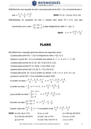www.matematiques.com.br

94)Determine uma equação da reta r que passa pelo ponto A(2,–1,3), e é perpendicular à

               x −1 y z + 2
    reta s :       = =      .                                         RESP: P= (2,−1,3)+m(−13,3,−33)
                 3  2  −1
95)Estabeleça as equações da reta s, traçada pelo ponto P(−1,−3,1), que seja

                               x = 3z − 1
    concorrente com a reta r :             e seja ortogonal ao vetor v = ( 2,0,−1) .
                                y = 2z − 2
                                                                                                   y + 3 z _1
                                                                             RESP: s : x + 1 =          =
                                                                                                    −1    2




                                                 PLANO

96) Determinar a equação geral dos planos nos seguintes casos:
                                                       
  a) passa pelo ponto D(1,–1,2) e é ortogonal ao vetor v =(2,–3,1);
                                                                            
  b)possui o ponto A(1,−2,1) e é paralelo aos vetores a = i + j − k e b = i + j − 2k ;
  c) passa pelos pontos A(–2,1,0) , B(–1,4,2) e C( 0,–2,2);
  d) passa pelos pontos P(−2,1,0),Q(−1,4,2) e R(0,−2,2);
  e)passa pelos pontos A(2,1,5), B(−3,−1,3) e C(4,2,3);
                                                                 
  f) passa pelo ponto E( 1,2,2) e contém os vetores v =(2,–1,1) e w =( –3,1,−2);
  g) possui o ponto P(2,−1,3) e é paralelo ao plano XOZ;
                             x − 7 y − 2 z −1      x −1 y + 2 z − 5
 h) contém as retas r :           =     =     e s:     =     =      ;
                               3     2    −2         2   −3     4
                             x                               x +1 y − 2 z
 i) contém as retas r :        = y +1= z + 3          e s:       =     = ;
                             2                                 4    2   2
                             x = −3 + t
                                             x+2 y−2
 j) que contém as retas r : y = − t     e s:    =    ,z = 0 ;
                            z = 4             2   −2
                            
                     y = 2x + 3                      x -1 y   z
 k)contém as retas r                      e     s:       =   = ;
                     z = 3 x − 1                      2    −1 4
                         x −1 y                            x−3 y −2 z−4
 l) passa pela reta          = = z − 1 e é paralelo à reta    =    =
                           2  2                             2   −1   4
RESP: a) π:2x−3y+z−7=0                         b) π:x−y−z=0                         c) π:12x+2y−9z+22=0
        d) π:12x+2y−9z+22=0                    e) π:6x−14y−z+7=0                    f) π:x+y−z−5=0
        g) π:y+1=0                             h) π:2x−16y−13z+31= 0                i) π:y−z−2=0

                PROF: AMINTAS AFONSO - LISTA DE EXERCÍCIOS DE GEOMETRIA ANALÍTICA    18/7/2012             15
 