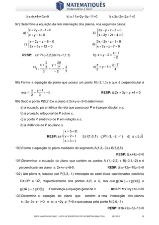 www.matematiques.com.br

       j) π:4x+4y+3z=0                      k) π:11x+2y−5z−11=0                    l) π:3x−2y−2z−1=0

97) Determine a equação da reta interseção dos planos, nos seguintes casos:
        x + 2y − z − 1 = 0                                             3 x − y + z − 3 = 0
     a)                                                             b) 
        x + y + 1 = 0                                                   x + 3 y + 2z + 4 = 0
         x − 2y − z − 8 = 0                                           3 x − 2y − z − 1 = 0
      c)                                                           d) 
         2x + 3 y + 13 = 0                                            x + 2y − z − 7 = 0
                                                                                       z −1
    RESP: a)r:P=(−3,2,0)+m(−1,1,1)                                   b) x = y − 2 =
                                                                                        −2
                            2      29
                         x+     y+                                        x       z−7
               c)           7 =    7 = z                             d)     =y+4=
                    r:                                                    2        4
                          3      −2    7


98) Forme a equação do plano que possui um ponto M(−2,1,3) e que é perpendicular à

              x y −1
   reta r :     =    = −z .                                                 RESP: π:2x + 3y − z +4 = 0
              2   3

99) Dado o ponto P(5,2,3)e o plano π:2x+y+z−3=0,determinar:
   a) a equação paramétrica da reta que passa por P e é perpendicular a π;
   b) a projeção ortogonal de P sobre π;
   c) o ponto P’ simétrico de P em relação a π;
   d) a distância de P ao plano π.
                                          x = 5 + 2t
                                         
                              RESP: a) r y = 2 = t        b) I(1,0,1) c)P’(−3, −2, −1)           d) d = 2 6
                                         z = 3 = t
                                         
100)Forme a equação do plano mediador do segmento A(1,2,−3) e B(3,2,5)

                                                                                          RESP: π:x+4z−6=0
101)Determinar a equação do plano que contém os pontos A (1,−2,2) e B(−3,1,−2) e é

  perpendicular ao plano π: 2x+y−z+8-0.                                            RESP: π:x−12y−10z−5=0
102) Um plano π, traçado por P(3,3,−1) intercepta os semi-eixos coordenados positivos

   OX,OY e OZ, respectivamente nos pontos A,B, e C, tais que || OA || = 2 || OB || e

   || OA || = 3 || OC ||      .Estabeleça a equação geral de π.                      RESP: π;x+2y+3z−6=0

103)Determine a equação do plano que                         contém a reta interseção dos planos
   π1: 3x–2y–z−1=0 e π2: x +2y−z−7=0 e que passa pelo ponto M(2,0,−1).

                                                                                   RESP: π:9x+2y−5z−13=0

               PROF: AMINTAS AFONSO - LISTA DE EXERCÍCIOS DE GEOMETRIA ANALÍTICA      18/7/2012            16
 