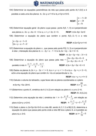 www.matematiques.com.br

104) Determinar as equações paramétricas da reta que passa pelo ponto A(-1,0,0) e é

  paralela a cada uma dos planos π1: 2x–y–z+1=0 e π2:x+3y+z+5=0.

                                                                                              x = −1 + 2 t
                                                                                             
                                                                                       RESP: y = −3t
                                                                                             x = 7t
                                                                                             
105) Determinar equação geral do plano π,que passa ponto A(4, 1, 0) e é perpendicular

   aos planos π1: 2x –y –4z– 6 = 0 e π2: x + y + 2z -3 = 0.                       RESP: π:2x−8y+ 3z=0
106) Determinar a equação do plano que contém o ponto A(3,−2,−1) e a reta

   x + 2y + z − 1 = 0
                      .                                                          RESP: π:2x+3y+x+1=0
   2x + y − z + 7 = 0
107) Determinar a equação do plano π , que passa pelo ponto P(2, 5, 3) e é perpendicular
   à reta r, interseção dos planos π1: x − 2y + z − 1 = 0 e π2:3x + 2y − 3z + 5 = 0.
                                                                         RESP: π: 2x + 3y + 4z − 31 = 0
                                                           3 x + 2y + 5z + 6 = 0
108) Determinar a equação do plano que passa pela reta r :                       , é
                                                           x + 4 y + 3z + 4 = 0
                       x −1 y − 5 z +1
   paralelo à reta s :     =     =     .         RESP: π:3x + 2y + 5z + 6 = 0
                        3     3    −3
109) Dados os planos π1:2x + y − 3z + 1 = 0, π2:x + y + z + 1 = 0 e π3:x − 2y + z + 5 = 0,
  ache uma equação do plano que contém π1∩π2 e é perpendicular a π3.
                                                                                  RESP: π:x + y + z +1= 0
110) Calcule o volume do tetraedro, cujas faces são os planos coordenados e o plano
                                                                                                    20
    π:5x+4y−10z−20=0.                                                                   RESP: VT=      u.v.
                                                                                                    3
111)Determine o ponto A', simétrico de A (1,4,2) em relação ao plano π: x−y+z−2 =0.
                                                                                        RESP: R: A'(3,2,4)
                                                                             y−2     z
112) Determine uma equação da reta t, simétrica de r : x − 3 =                    =     , em relação ao
                                                                               2     −1
                                                                                     x −1         z−2
   plano π:2x+y−z+2=0.                                                     RESP: s :      = y+2=
                                                                                      −7            2
113) Dado o plano π1:2x+5y+3z+3=0 e a reta AB, sendo A (1,1,1) e B(2,2,2), determina a
   equação do plano que passa pelo ponto onde a reta AB fura o plano π1 e é paralelo ao
                                                                                3
   plano π2:x−3=0.                                                RESP: π: x +     =0
                                                                               10




              PROF: AMINTAS AFONSO - LISTA DE EXERCÍCIOS DE GEOMETRIA ANALÍTICA    18/7/2012             17
 